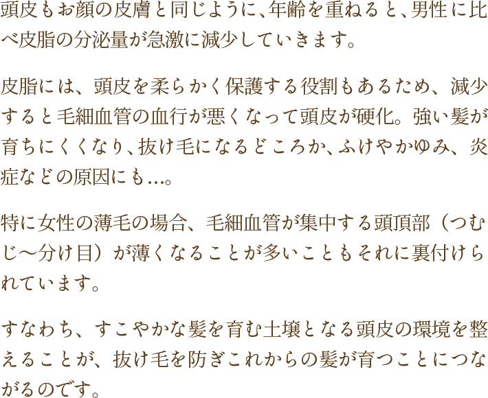 頭皮もお顔の皮膚と同じように、年齢を重ねると、男性に比べ皮脂の分泌量が急激に減少していきます。