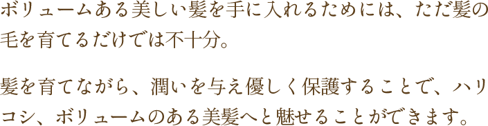 髪を育てながら、潤いを与え優しく保護することで、ハリ、コシ、ボリュームのある美髪へと魅せることができます。