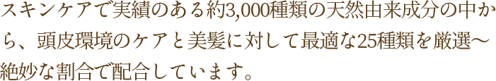 スキンケアで実績のある約3,000種類の天然由来成分の中から、頭皮環境のケアと美髪に対して最適な25種類を厳選～絶妙な割合で配合しています。